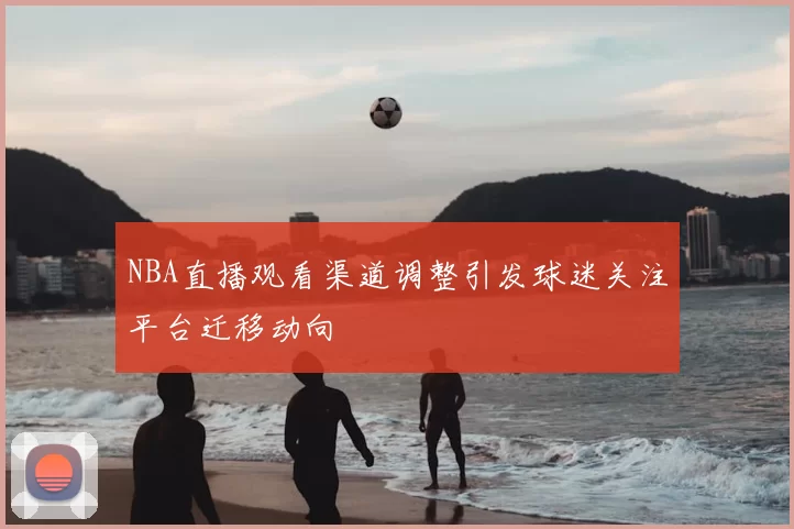 NBA直播观看渠道调整引发球迷关注平台迁移动向