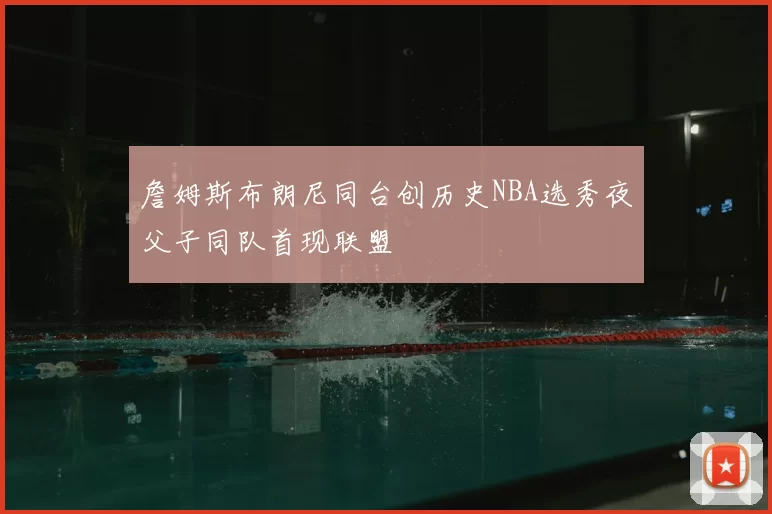 詹姆斯布朗尼同台创历史NBA选秀夜父子同队首现联盟