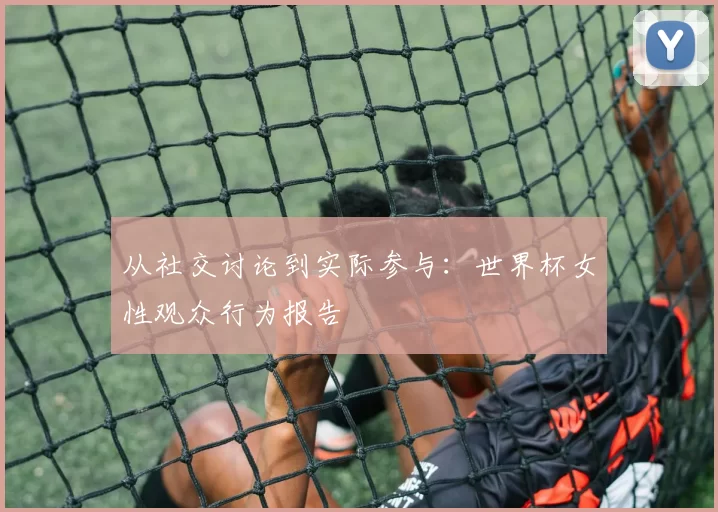 从社交讨论到实际参与:世界杯女性观众行为报告