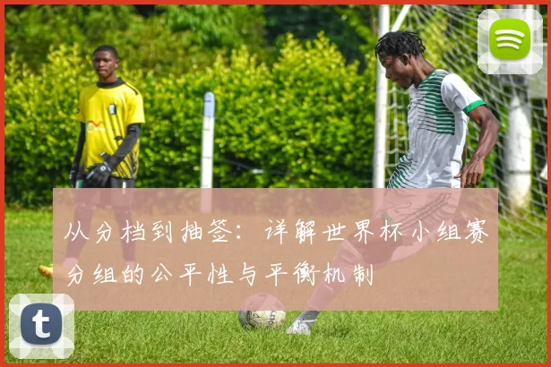 从分档到抽签:详解世界杯小组赛分组的公平性与平衡机制