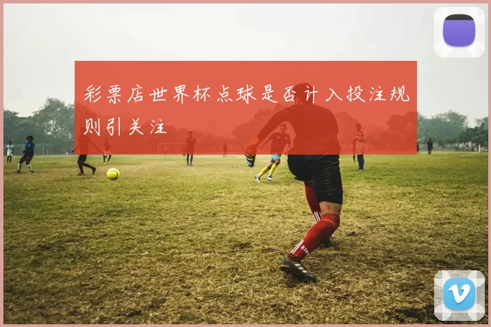 彩票店世界杯点球是否计入投注规则引关注