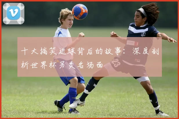 十大搞笑进球背后的故事:深度剖析世界杯另类名场面
