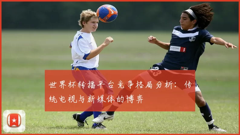世界杯转播平台竞争格局分析:传统电视与新媒体的博弈
