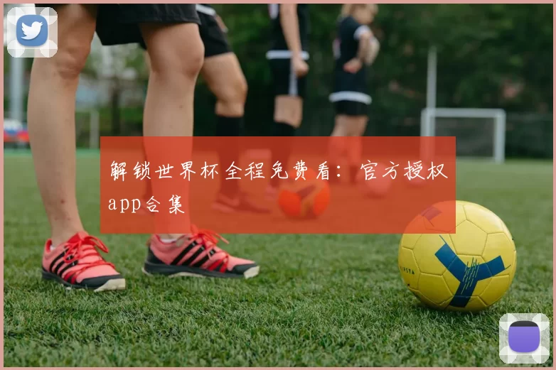 解锁世界杯全程免费看：官方授权app合集