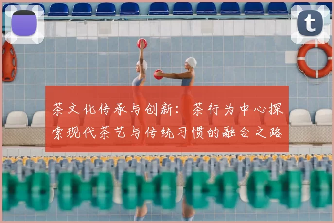 茶文化传承与创新：茶行为中心探索现代茶艺与传统习惯的融合之路