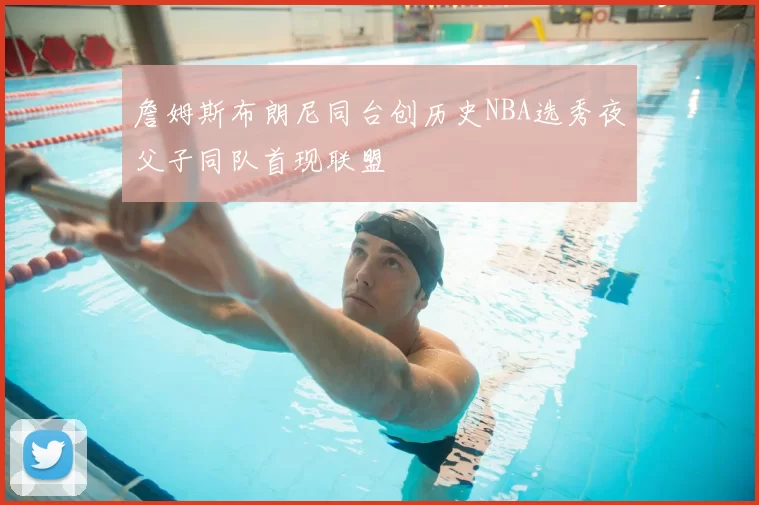 詹姆斯布朗尼同台创历史NBA选秀夜父子同队首现联盟