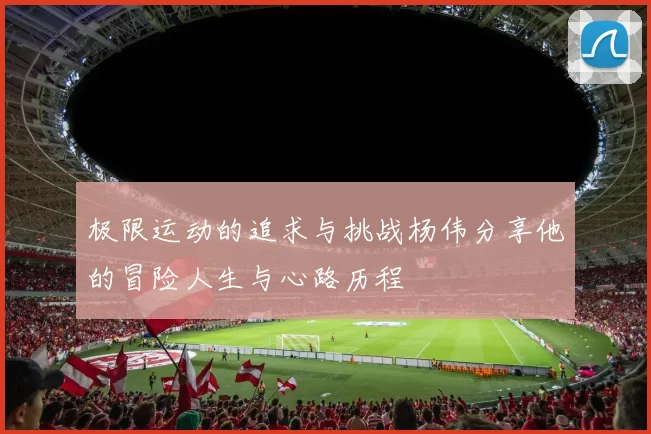 极限运动的追求与挑战杨伟分享他的冒险人生与心路历程