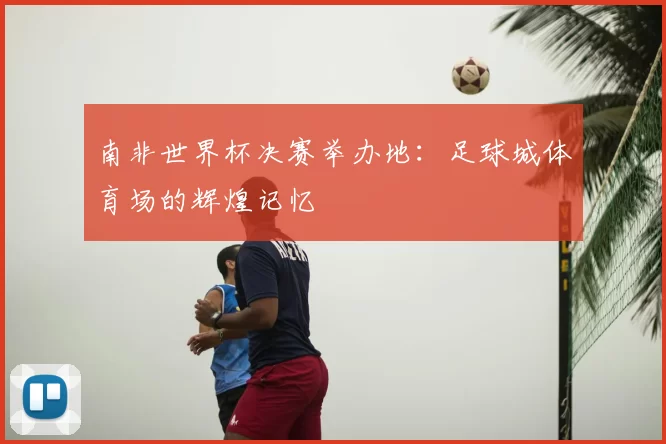 南非世界杯决赛举办地：足球城体育场的辉煌记忆