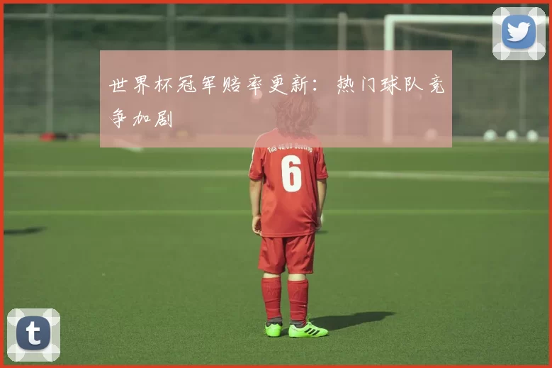 世界杯冠军赔率更新:热门球队竞争加剧