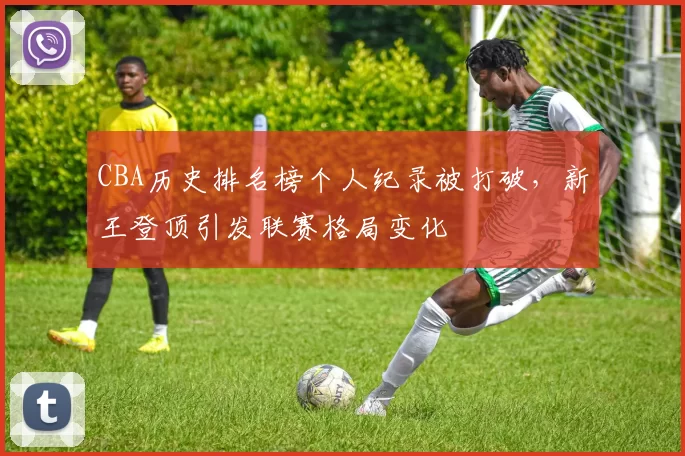 CBA历史排名榜个人纪录被打破,新王登顶引发联赛格局变化