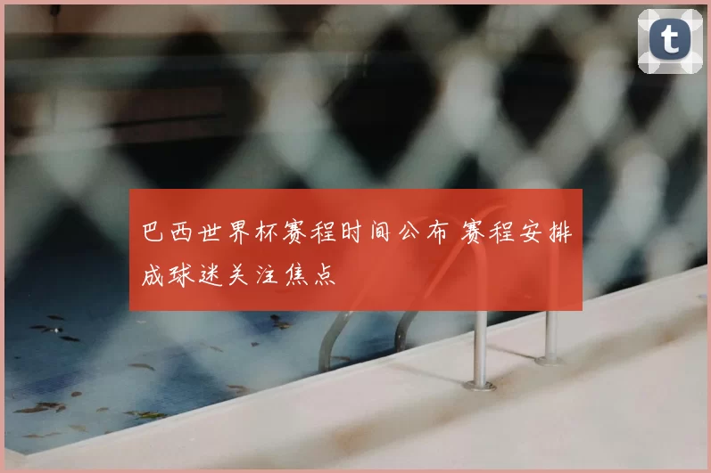 巴西世界杯赛程时间公布 赛程安排成球迷关注焦点