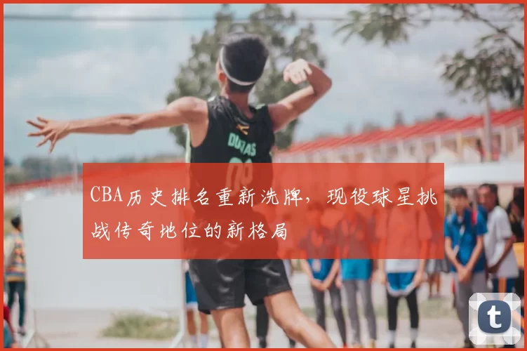 CBA历史排名重新洗牌,现役球星挑战传奇地位的新格局