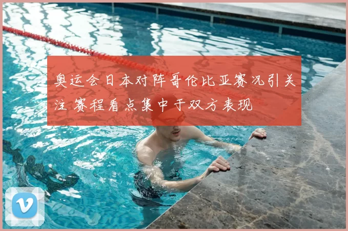 奥运会日本对阵哥伦比亚赛况引关注 赛程看点集中于双方表现