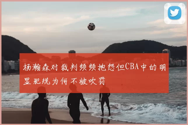 杨瀚森对裁判频频抱怨但CBA中的明显犯规为何不被吹罚