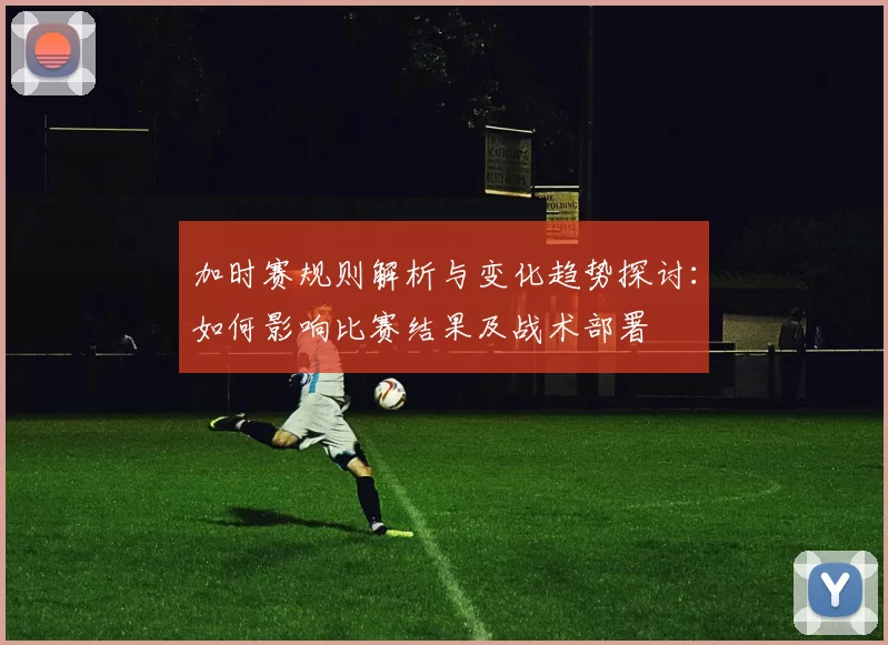 加时赛规则解析与变化趋势探讨:如何影响比赛结果及战术部署