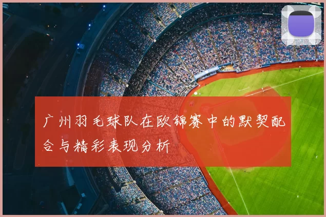 广州羽毛球队在欧锦赛中的默契配合与精彩表现分析