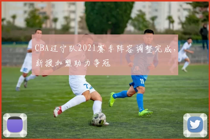 CBA辽宁队2021赛季阵容调整完成，新援加盟助力争冠