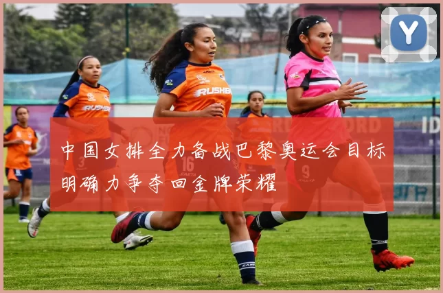中国女排全力备战巴黎奥运会目标明确力争夺回金牌荣耀