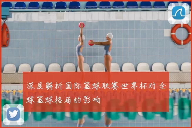深度解析国际篮球联赛世界杯对全球篮球格局的影响