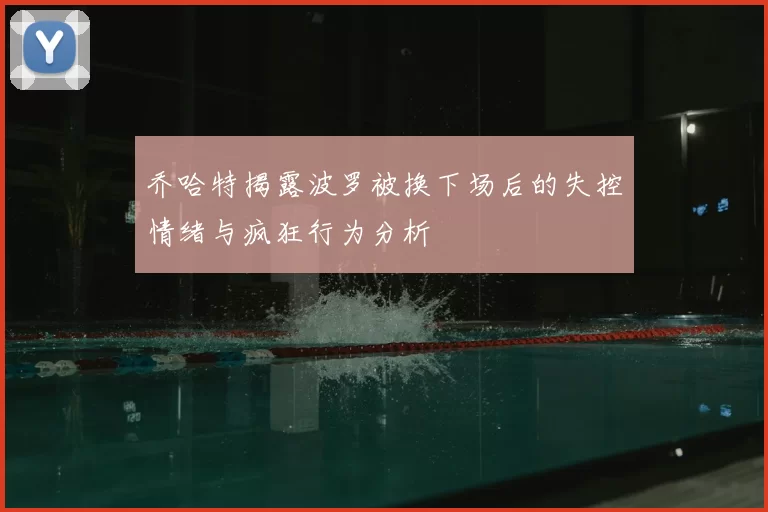 乔哈特揭露波罗被换下场后的失控情绪与疯狂行为分析