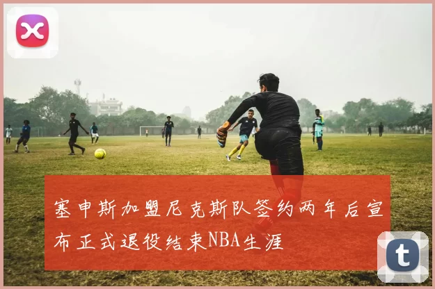 塞申斯加盟尼克斯队签约两年后宣布正式退役结束NBA生涯