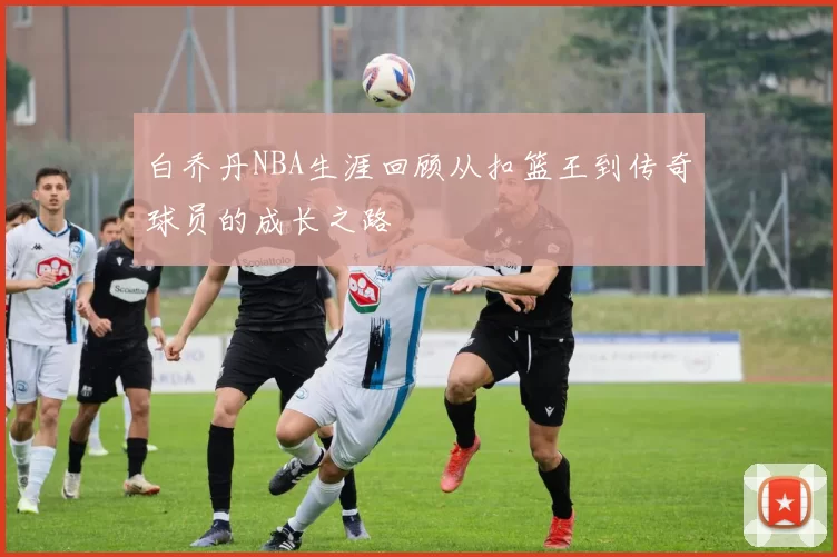 白乔丹NBA生涯回顾从扣篮王到传奇球员的成长之路