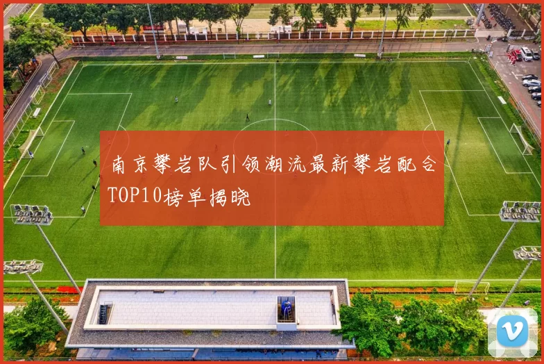 南京攀岩队引领潮流最新攀岩配合TOP10榜单揭晓