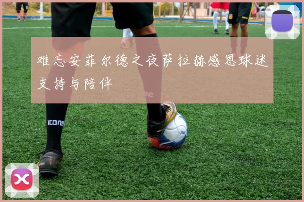 难忘安菲尔德之夜萨拉赫感恩球迷支持与陪伴
