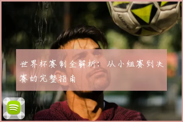 世界杯赛制全解析：从小组赛到决赛的完整指南