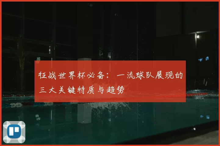 征战世界杯必备:一流球队展现的三大关键特质与趋势
