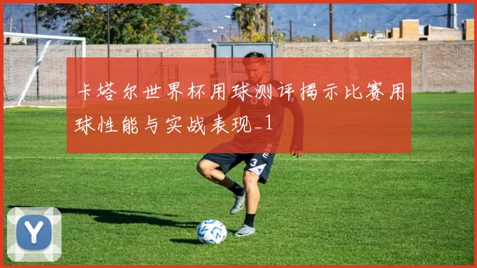 卡塔尔世界杯用球测评揭示比赛用球性能与实战表现_1