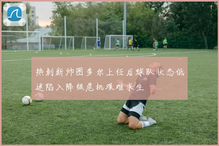 热刺新帅图多尔上任后球队状态低迷陷入降级危机艰难求生