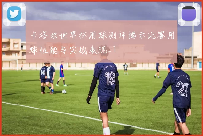 卡塔尔世界杯用球测评揭示比赛用球性能与实战表现_1