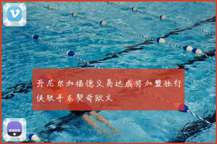 丹尼尔加福德交易达成将加盟独行侠联手东契奇欧文