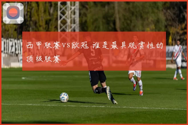 西甲联赛vs欧冠 谁是最具观赏性的顶级联赛