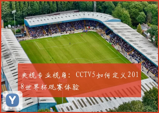 央视专业视角:CCTV5如何定义2018世界杯观赛体验
