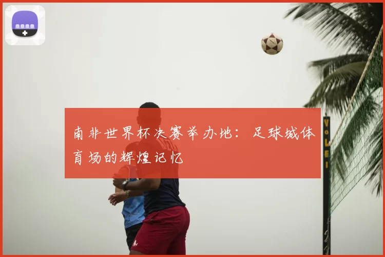 南非世界杯决赛举办地：足球城体育场的辉煌记忆