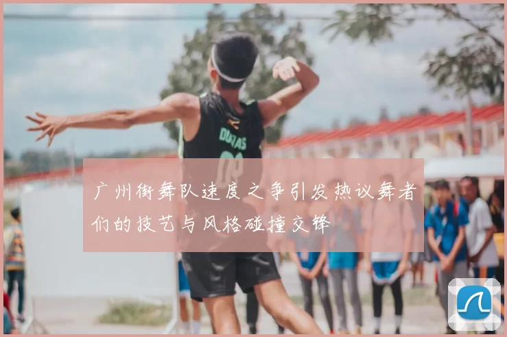 广州街舞队速度之争引发热议舞者们的技艺与风格碰撞交锋