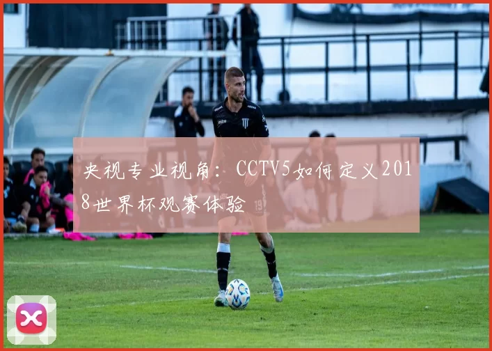 央视专业视角:CCTV5如何定义2018世界杯观赛体验