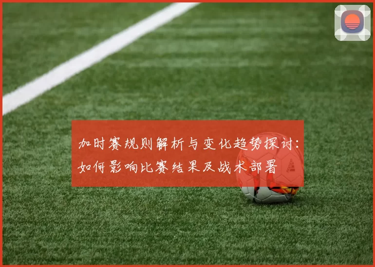 加时赛规则解析与变化趋势探讨：如何影响比赛结果及战术部署