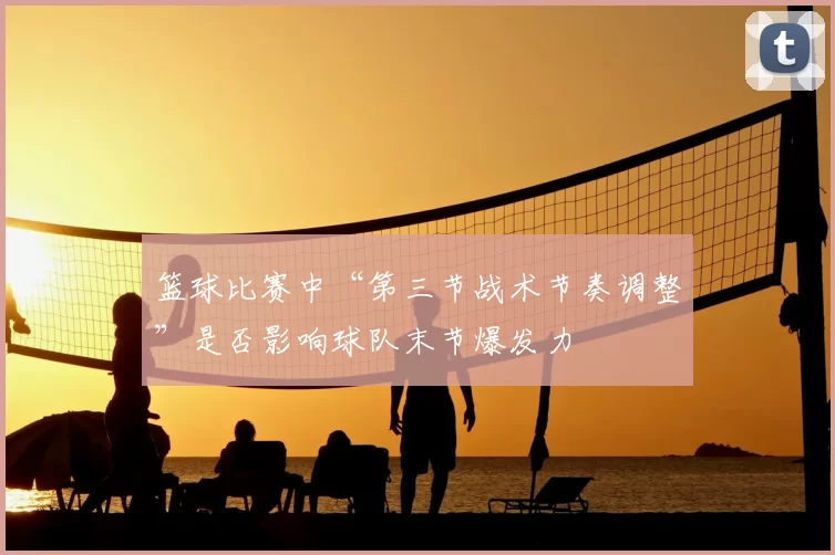 篮球比赛中“第三节战术节奏调整”是否影响球队末节爆发力