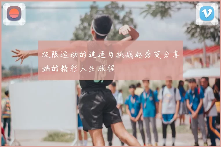 极限运动的追逐与挑战赵秀英分享她的精彩人生旅程