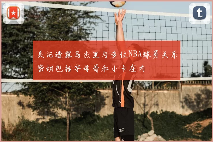 美记透露乌杰里与多位NBA球员关系密切包括字母哥和小卡在内
