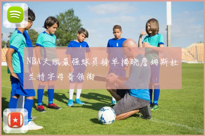 NBA天赋最强球员榜单揭晓詹姆斯杜兰特字母哥领衔